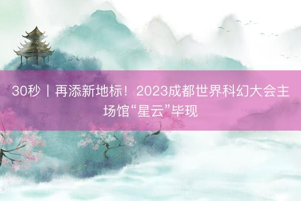 30秒丨再添新地标！2023成都世界科幻大会主场馆“星云”毕现