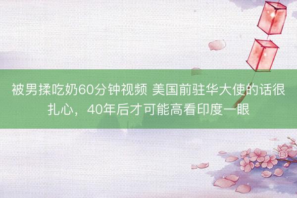 被男揉吃奶60分钟视频 美国前驻华大使的话很扎心，40年后才可能高看印度一眼