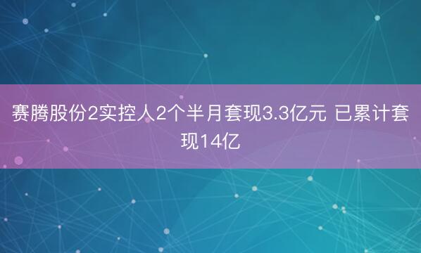 赛腾股份2实控人2个半月套现3.3亿元 已累计套现14亿