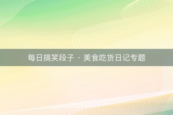 每日搞笑段子 · 美食吃货日记专题