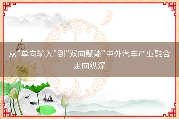从“单向输入”到“双向赋能”中外汽车产业融合走向纵深