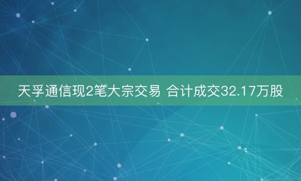 天孚通信现2笔大宗交易 合计成交32.17万股