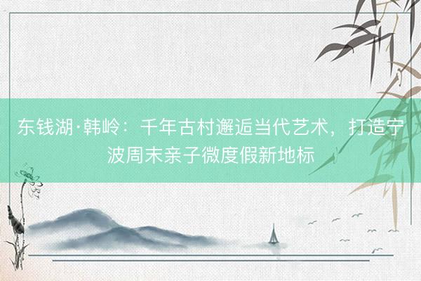 东钱湖·韩岭：千年古村邂逅当代艺术，打造宁波周末亲子微度假新地标