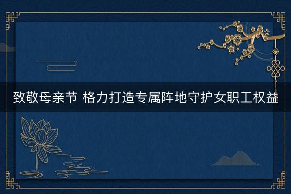 致敬母亲节 格力打造专属阵地守护女职工权益