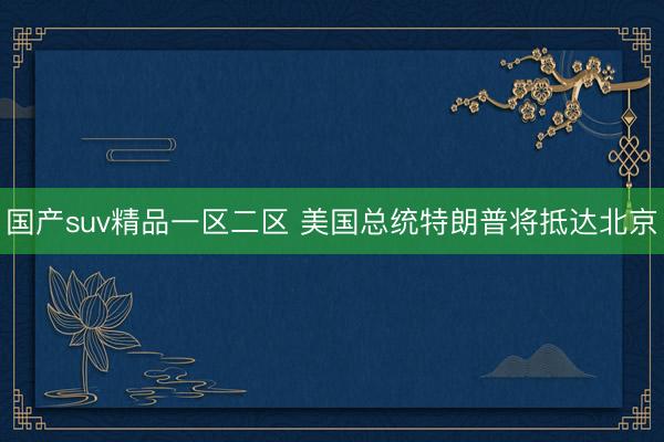 国产suv精品一区二区 美国总统特朗普将抵达北京