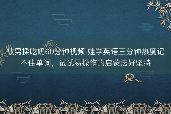 被男揉吃奶60分钟视频 娃学英语三分钟热度记不住单词，试试易操作的启蒙法好坚持