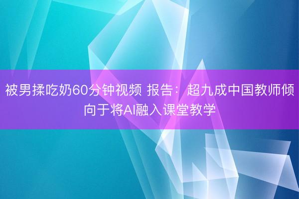被男揉吃奶60分钟视频 报告：超九成中国教师倾向于将AI融入课堂教学