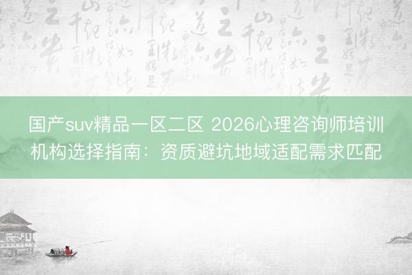 国产suv精品一区二区 2026心理咨询师培训机构选择指南：资质避坑地域适配需求匹配