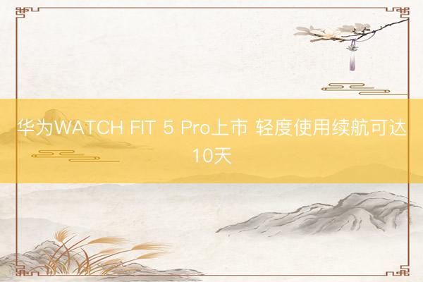 华为WATCH FIT 5 Pro上市 轻度使用续航可达10天