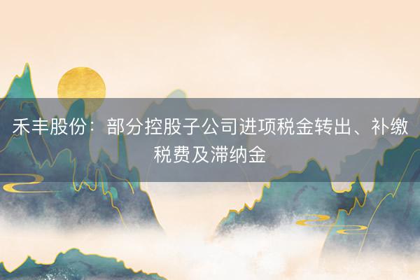 禾丰股份：部分控股子公司进项税金转出、补缴税费及滞纳金