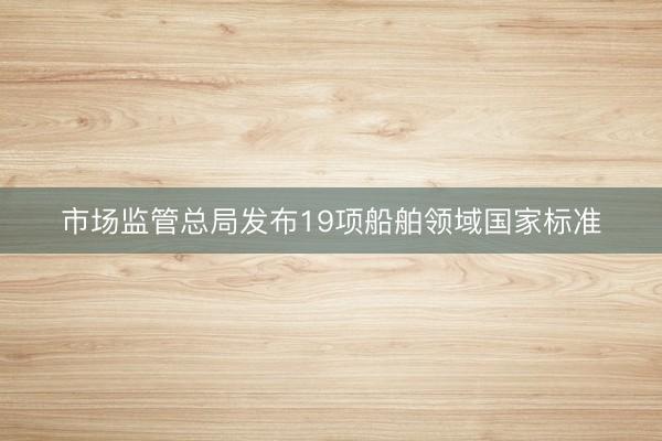 市场监管总局发布19项船舶领域国家标准