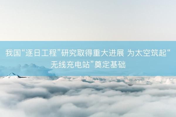 我国“逐日工程”研究取得重大进展 为太空筑起“无线充电站”奠定基础