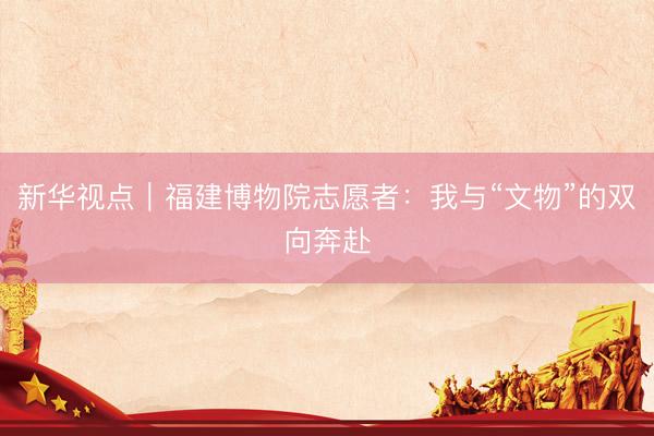 新华视点｜福建博物院志愿者：我与“文物”的双向奔赴