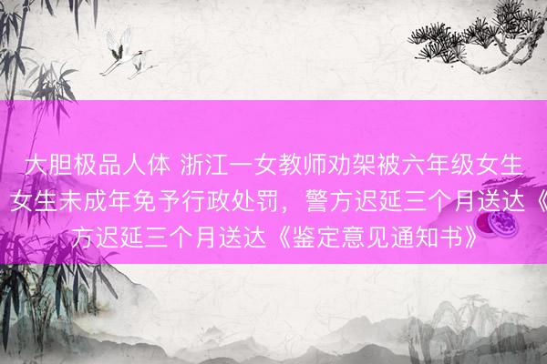 大胆极品人体 浙江一女教师劝架被六年级女生用镊子戳伤眼球，女生未成年免予行政处罚，警方迟延三个月送达《鉴定意见通知书》