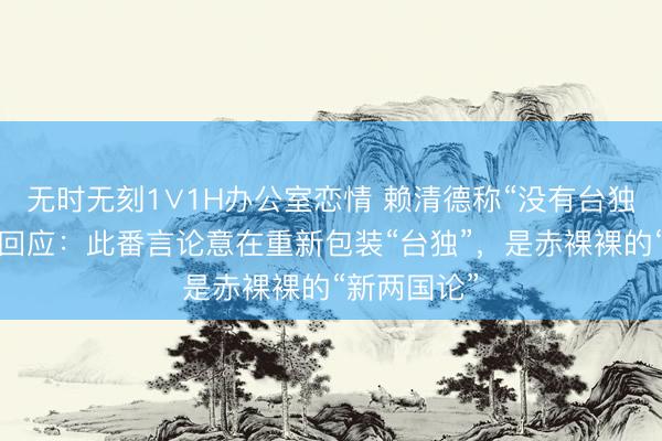 无时无刻1∨1H办公室恋情 赖清德称“没有台独”，洪秀柱回应：此番言论意在重新包装“台独”，是赤裸裸的“新两国论”