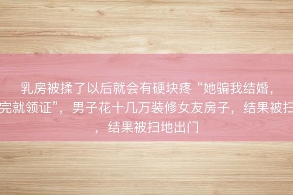 乳房被揉了以后就会有硬块疼 “她骗我结婚，说装修完就领证”，男子花十几万装修女友房子，结果被扫地出门