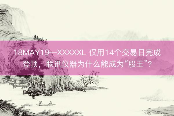 18MAY19—XXXXXL 仅用14个交易日完成登顶，联讯仪器为什么能成为“股王”？