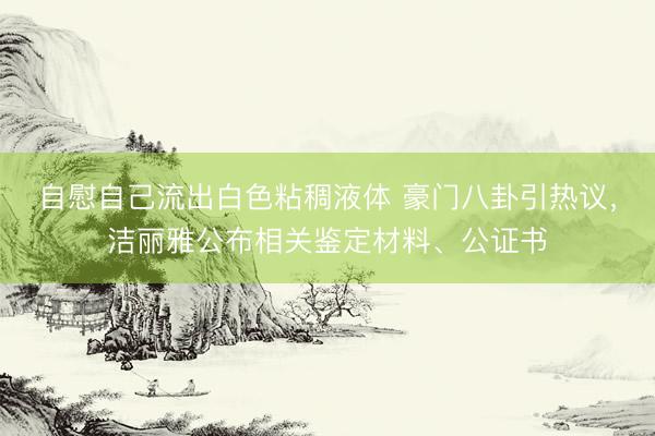 自慰自己流出白色粘稠液体 豪门八卦引热议，洁丽雅公布相关鉴定材料、公证书
