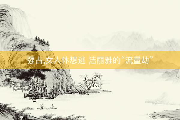 强占,女人休想逃 洁丽雅的“流量劫”