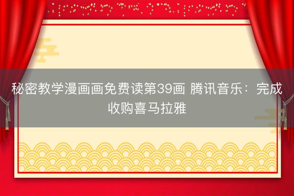 秘密教学漫画画免费读第39画 腾讯音乐:完成收购喜马拉雅