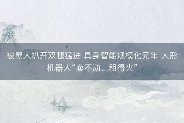 被黑人扒开双腿猛进 具身智能规模化元年 人形机器人“卖不动、租得火”