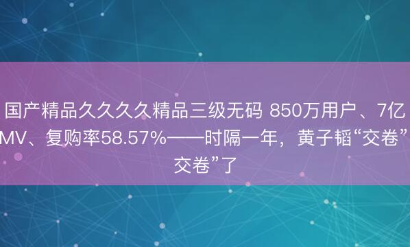 国产精品久久久久精品三级无码 850万用户、7亿GMV、复购率58.57%——时隔一年，黄子韬“交卷”了
