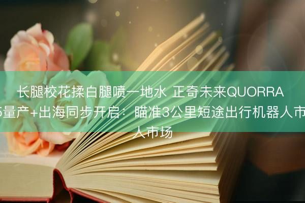 长腿校花揉白腿喷一地水 正奇未来QUORRA X5量产+出海同步开启：瞄准3公里短途出行机器人市场