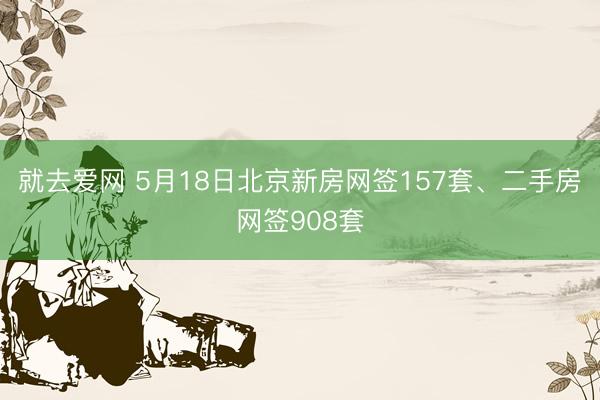就去爱网 5月18日北京新房网签157套、二手房网签908套