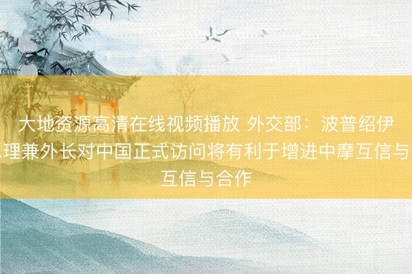 大地资源高清在线视频播放 外交部：波普绍伊副总理兼外长对中国正式访问将有利于增进中摩互信与合作