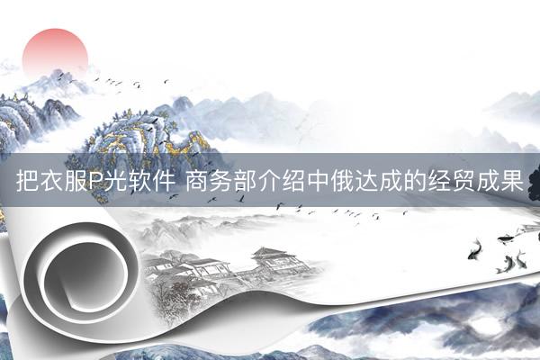 把衣服P光软件 商务部介绍中俄达成的经贸成果