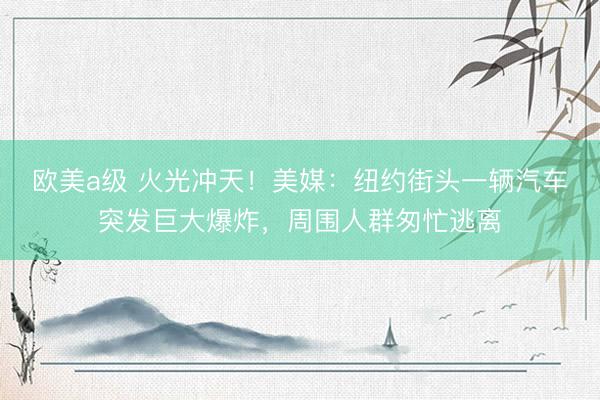 欧美a级 火光冲天！美媒：纽约街头一辆汽车突发巨大爆炸，周围人群匆忙逃离