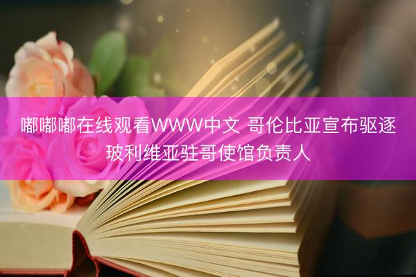 嘟嘟嘟在线观看WWW中文 哥伦比亚宣布驱逐玻利维亚驻哥使馆负责人