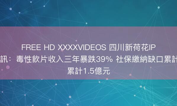 FREE HD XXXXVIDEOS 四川新荷花IPO雙重警訊：毒性飲片收入三年暴跌39% 社保繳納缺口累計1.5億元