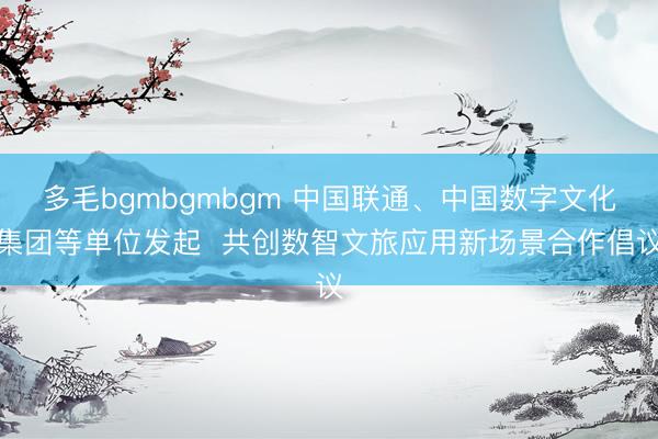 多毛bgmbgmbgm 中国联通、中国数字文化集团等单位发起  共创数智文旅应用新场景合作倡议