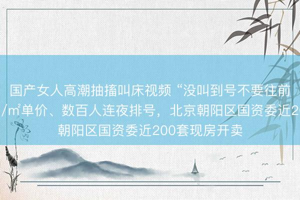 国产女人高潮抽搐叫床视频 “没叫到号不要往前挤了”！5万元/㎡单价、数百人连夜排号，北京朝阳区国资委近200套现房开卖