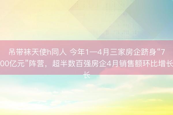吊带袜天使h同人 今年1—4月三家房企跻身“700亿元”阵营，超半数百强房企4月销售额环比增长