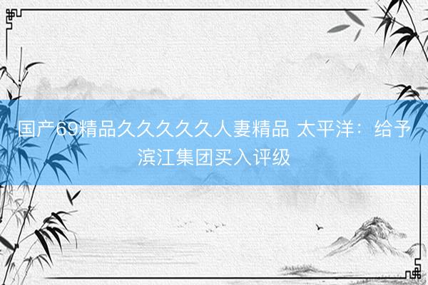 国产69精品久久久久久人妻精品 太平洋：给予滨江集团买入评级