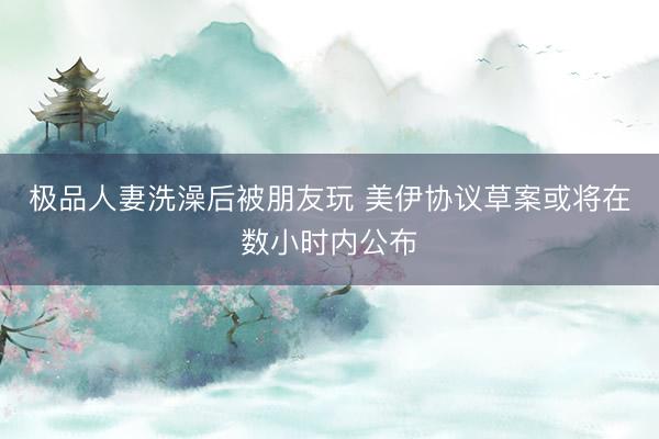 极品人妻洗澡后被朋友玩 美伊协议草案或将在数小时内公布