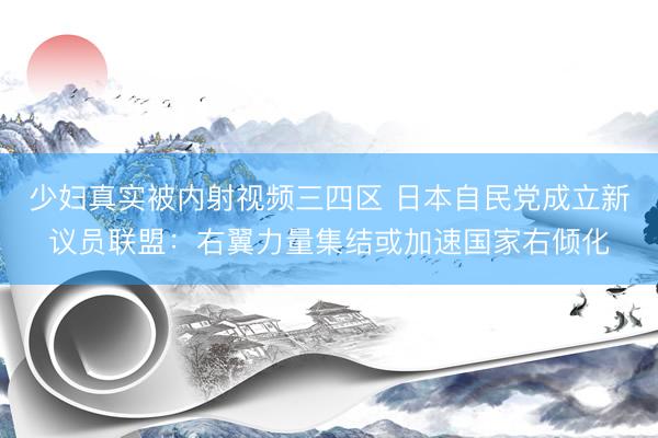 少妇真实被内射视频三四区 日本自民党成立新议员联盟：右翼力量集结或加速国家右倾化