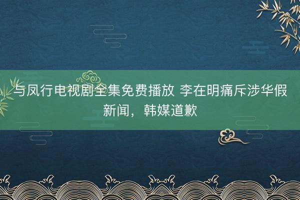 与凤行电视剧全集免费播放 李在明痛斥涉华假新闻，韩媒道歉