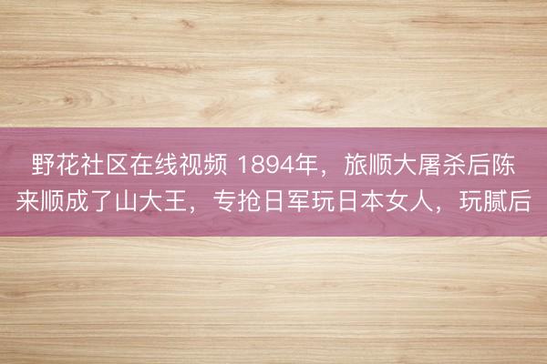野花社区在线视频 1894年，旅顺大屠杀后陈来顺成了山大王，专抢日军玩日本女人，玩腻后