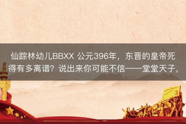 仙踪林幼儿BBXX 公元396年，东晋的皇帝死得有多离谱？说出来你可能不信——堂堂天子，