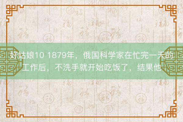 好姑娘10 1879年，俄国科学家在忙完一天的工作后，不洗手就开始吃饭了，结果他