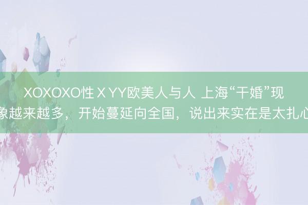 XOXOXO性ⅩYY欧美人与人 上海“干婚”现象越来越多,开始蔓延向全国,说出来实在是太扎心