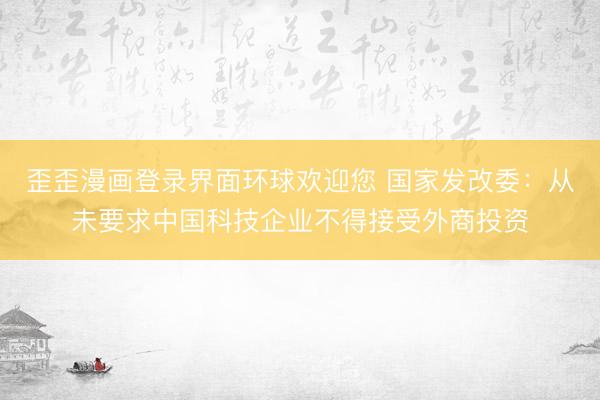 歪歪漫画登录界面环球欢迎您 国家发改委:从未要求中国科技企业不得接受外商投资