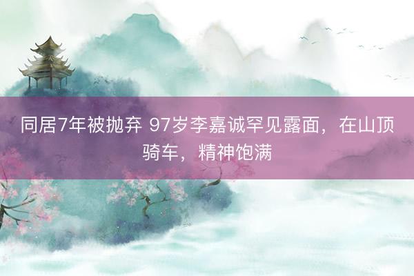 同居7年被抛弃 97岁李嘉诚罕见露面,在山顶骑车,精神饱满