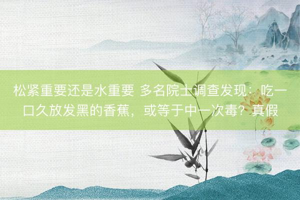松紧重要还是水重要 多名院士调查发现:吃一口久放发黑的香蕉,或等于中一次毒?真假