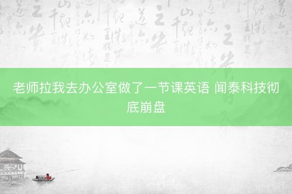 老师拉我去办公室做了一节课英语 闻泰科技彻底崩盘