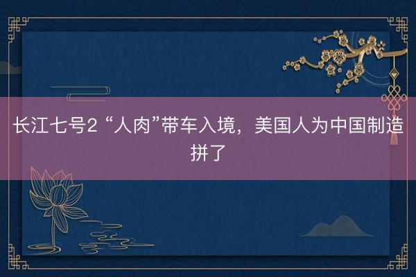 长江七号2 “人肉”带车入境，美国人为中国制造拼了