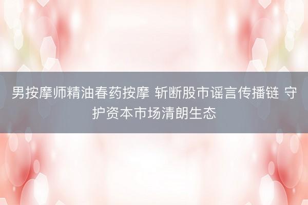 男按摩师精油春药按摩 斩断股市谣言传播链 守护资本市场清朗生态